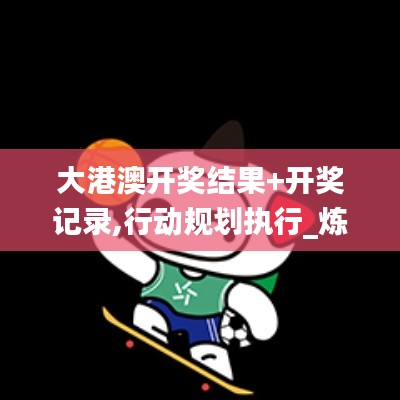 大港澳开奖结果+开奖记录,行动规划执行_炼皮境VIR9.58