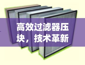 高效过滤器压块，技术革新与环保应用的卓越融合