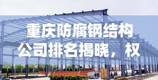 重庆防腐钢结构公司排名揭晓，权威榜单，不容错过！