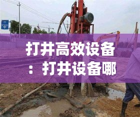 打井高效设备：打井设备哪个牌子好 