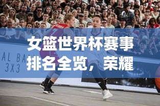 女篮世界杯赛事排名全览，荣耀与拼搏的历程回顾