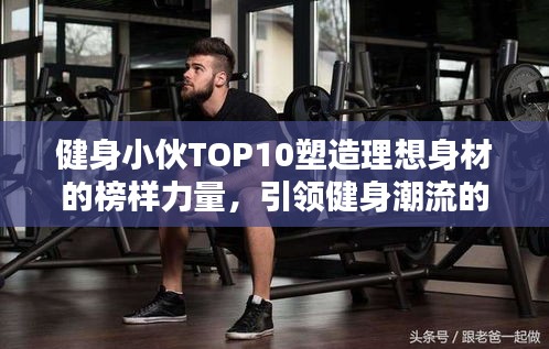 健身小伙TOP10塑造理想身材的榜样力量，引领健身潮流的力量之源！