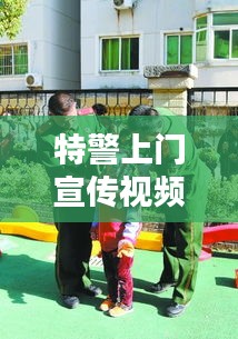 特警上门宣传视频，深化社区安全意识，共建和谐平安家园！