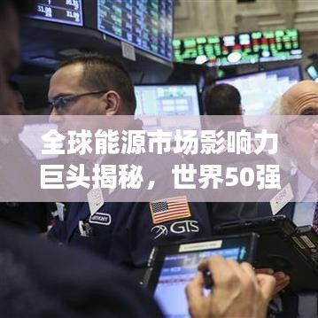全球能源市场影响力巨头揭秘，世界50强石油公司排名及其影响力解析