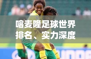 喀麦隆足球世界排名、实力深度解析与未来展望