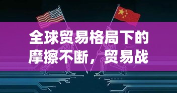 全球贸易格局下的摩擦不断，贸易战风云再起