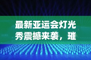 最新亚运会灯光秀震撼来袭，璀璨视觉盛宴完整版大放送！