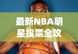 最新NBA明星投票全攻略，你的投票指南手册