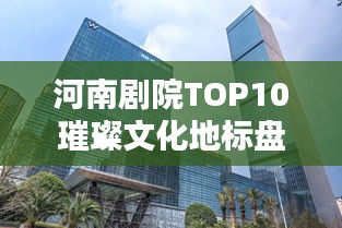 河南剧院TOP10璀璨文化地标盘点