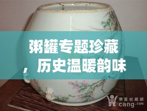 粥罐专题珍藏，历史温暖韵味，品鉴文化精粹