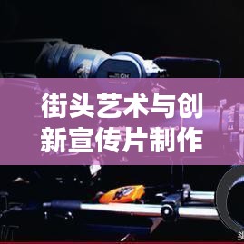 街头艺术与创新宣传片制作，探寻宣传片街头拼接的魔力