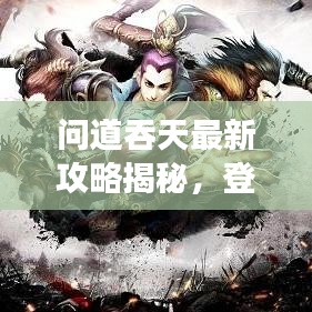 问道吞天最新攻略揭秘，登顶巅峰的游戏秘诀！