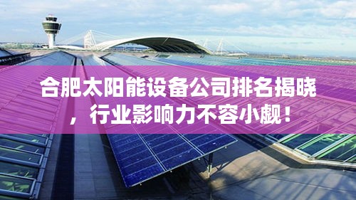 合肥太阳能设备公司排名揭晓，行业影响力不容小觑！