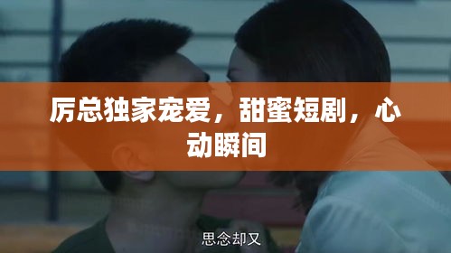 厉总独家宠爱，甜蜜短剧，心动瞬间